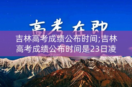 吉林高考成绩公布时间;吉林高考成绩公布时间是23日凌晨吗