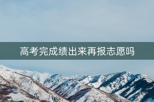高考完成绩出来再报志愿吗