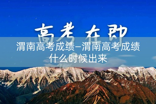 渭南高考成绩—渭南高考成绩什么时候出来