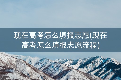 现在高考怎么填报志愿(现在高考怎么填报志愿流程)