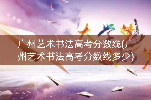 广州艺术书法高考分数线(广州艺术书法高考分数线多少)