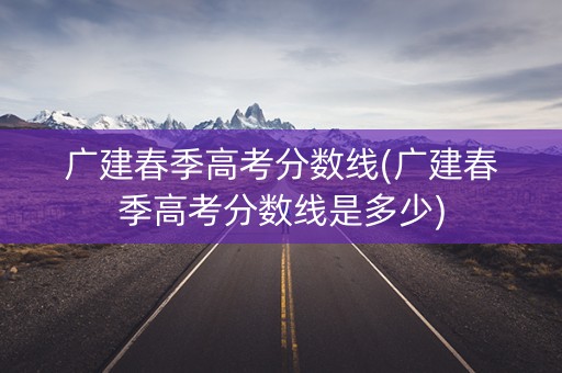 广建春季高考分数线(广建春季高考分数线是多少)