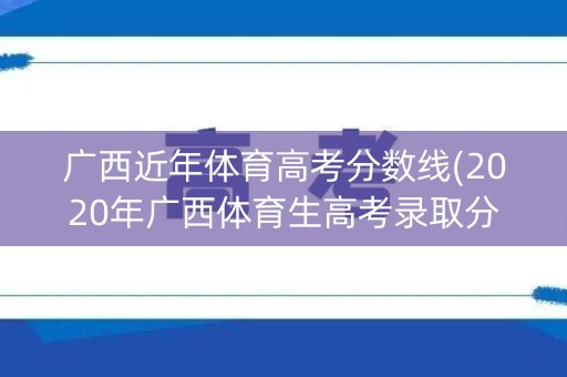 广西近年体育高考分数线(2020年广西体育生高考录取分数线)