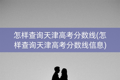 怎样查询天津高考分数线(怎样查询天津高考分数线信息)