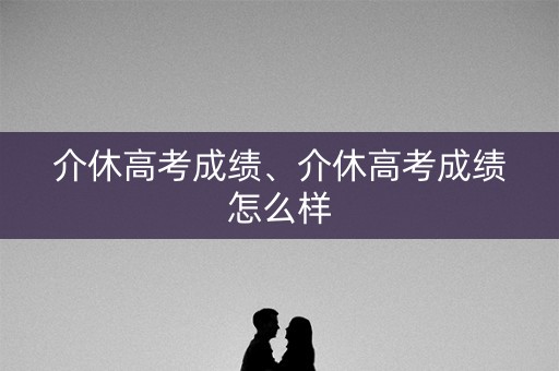 介休高考成绩、介休高考成绩怎么样