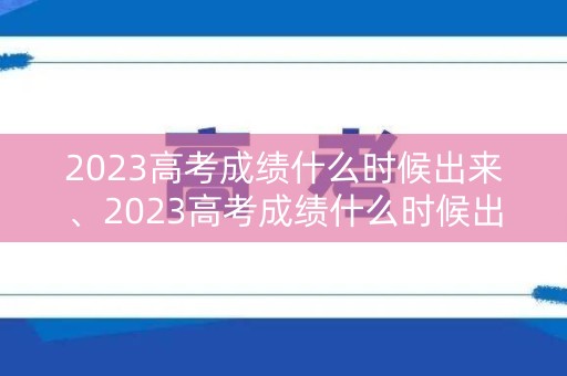 2023高考成绩什么时候出来、2023高考成绩什么时候出来安徽