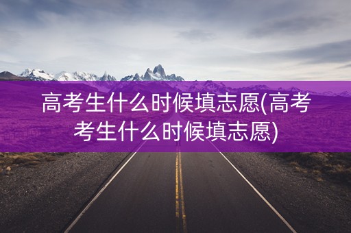 高考生什么时候填志愿(高考考生什么时候填志愿)