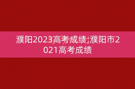 濮阳2023高考成绩;濮阳市2021高考成绩