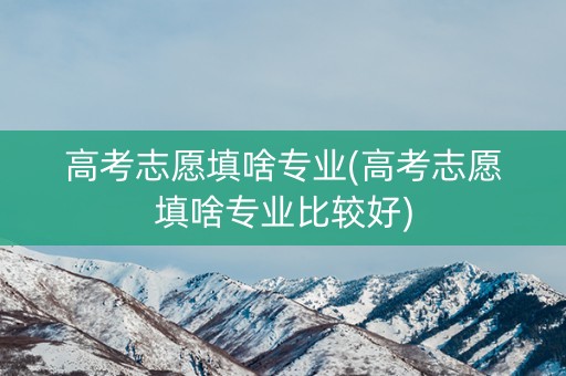 高考志愿填啥专业(高考志愿填啥专业比较好)