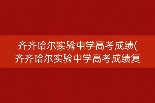 齐齐哈尔实验中学高考成绩(齐齐哈尔实验中学高考成绩复核应该去哪里)