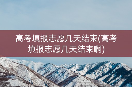 高考填报志愿几天结束(高考填报志愿几天结束啊)