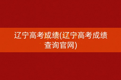 辽宁高考成绩(辽宁高考成绩查询官网)