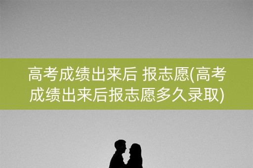 高考成绩出来后 报志愿(高考成绩出来后报志愿多久录取)