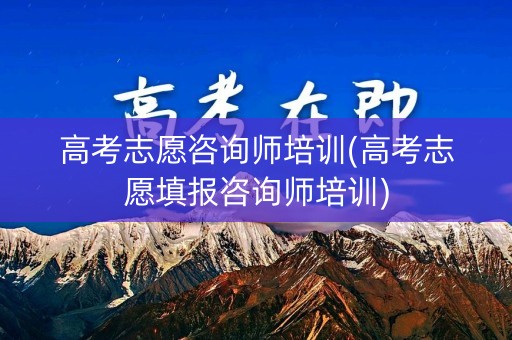 高考志愿咨询师培训(高考志愿填报咨询师培训)
