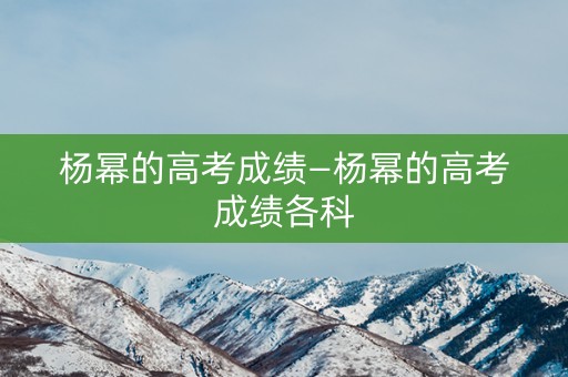 杨幂的高考成绩—杨幂的高考成绩各科