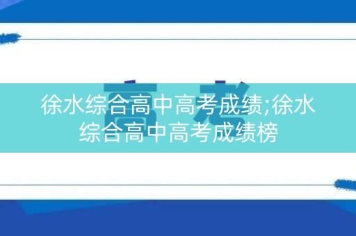 徐水综合高中高考成绩;徐水综合高中高考成绩榜