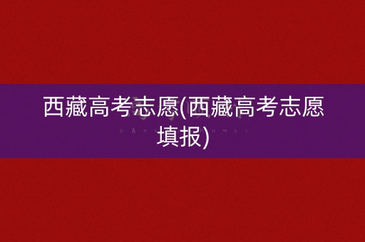 西藏高考志愿(西藏高考志愿填报)