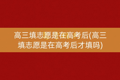高三填志愿是在高考后(高三填志愿是在高考后才填吗)