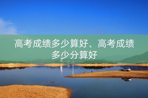 高考成绩多少算好、高考成绩多少分算好