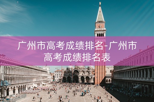 广州市高考成绩排名-广州市高考成绩排名表