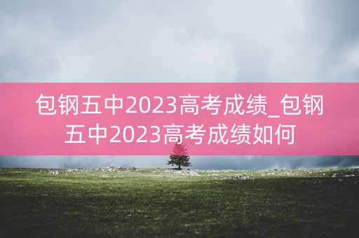 包钢五中2023高考成绩_包钢五中2023高考成绩如何