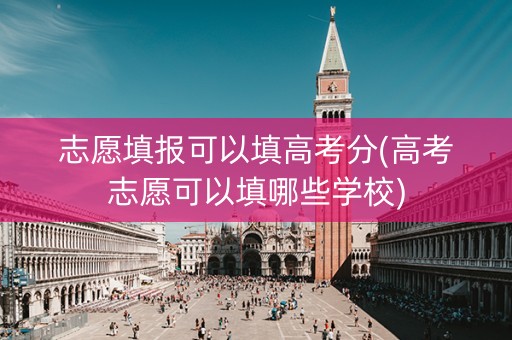 志愿填报可以填高考分(高考志愿可以填哪些学校)