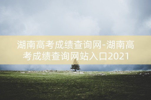 湖南高考成绩查询网-湖南高考成绩查询网站入口2021