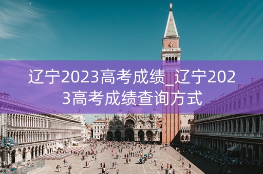 辽宁2023高考成绩_辽宁2023高考成绩查询方式