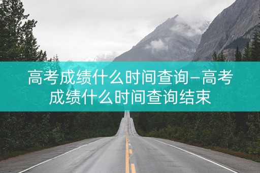 高考成绩什么时间查询—高考成绩什么时间查询结束