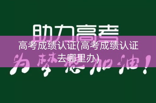 高考成绩认证(高考成绩认证去哪里办)