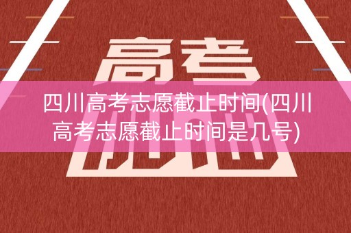四川高考志愿截止时间(四川高考志愿截止时间是几号)