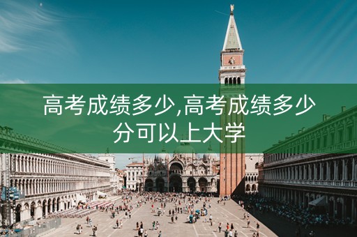 高考成绩多少,高考成绩多少分可以上大学