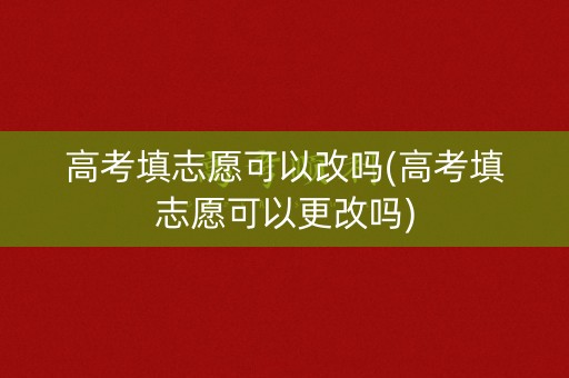 高考填志愿可以改吗(高考填志愿可以更改吗)