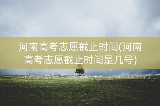 河南高考志愿截止时间(河南高考志愿截止时间是几号)