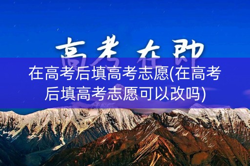 在高考后填高考志愿(在高考后填高考志愿可以改吗)