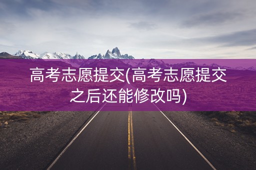 高考志愿提交(高考志愿提交之后还能修改吗)