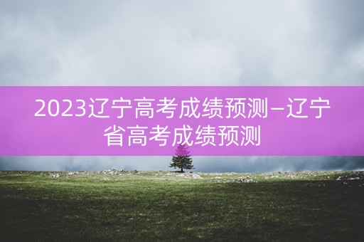2023辽宁高考成绩预测—辽宁省高考成绩预测