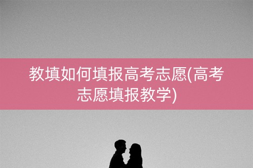 教填如何填报高考志愿(高考志愿填报教学)