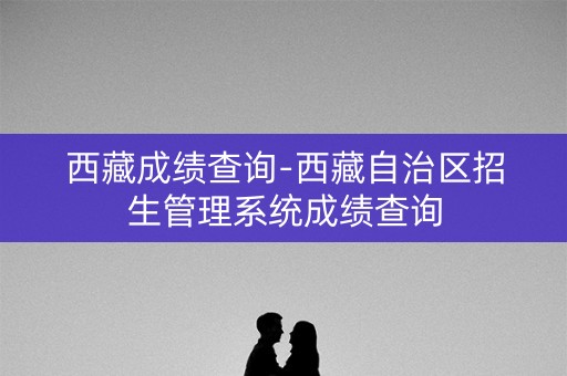 西藏成绩查询-西藏自治区招生管理系统成绩查询