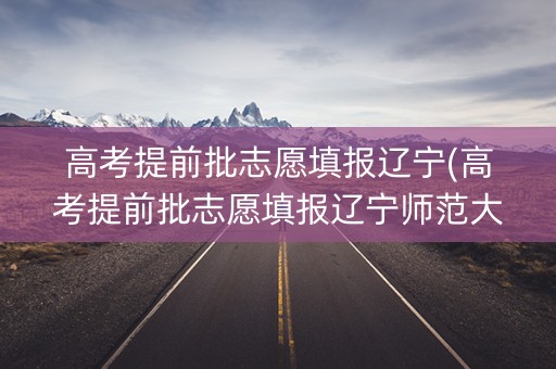 高考提前批志愿填报辽宁(高考提前批志愿填报辽宁师范大学)