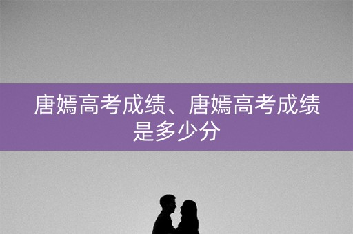 唐嫣高考成绩、唐嫣高考成绩是多少分