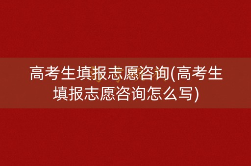 高考生填报志愿咨询(高考生填报志愿咨询怎么写)
