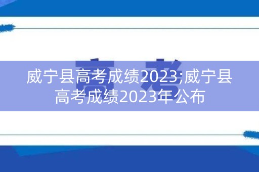威宁县高考成绩2023;威宁县高考成绩2023年公布