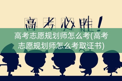 高考志愿规划师怎么考(高考志愿规划师怎么考取证书)