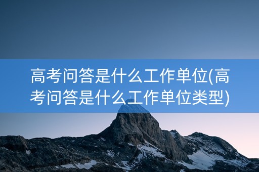 高考问答是什么工作单位(高考问答是什么工作单位类型)