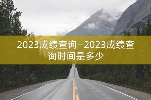 2023成绩查询—2023成绩查询时间是多少