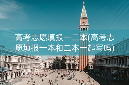 高考志愿填报一二本(高考志愿填报一本和二本一起写吗)