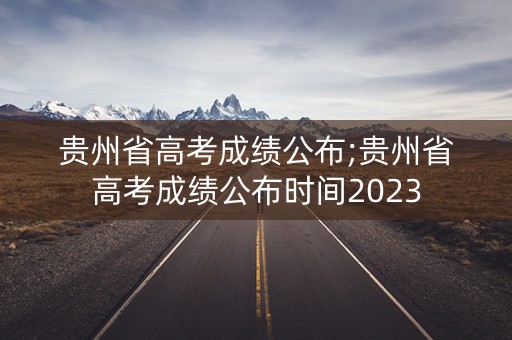 贵州省高考成绩公布;贵州省高考成绩公布时间2023