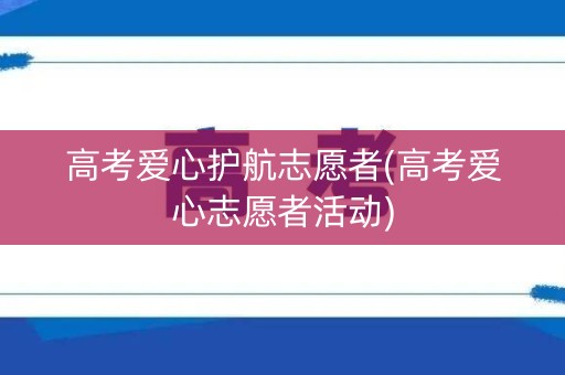高考爱心护航志愿者(高考爱心志愿者活动)