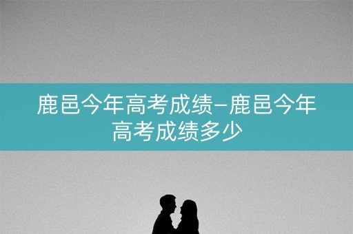 鹿邑今年高考成绩—鹿邑今年高考成绩多少